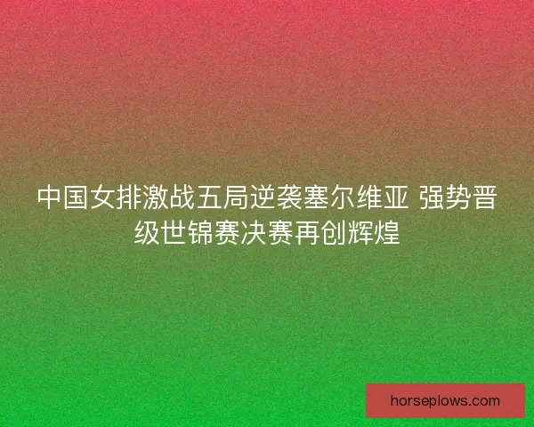 中国女排激战五局逆袭塞尔维亚 强势晋级世锦赛决赛再创辉煌