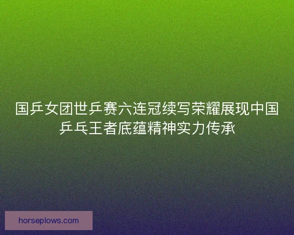国乒女团世乒赛六连冠续写荣耀展现中国乒乓王者底蕴精神实力传承