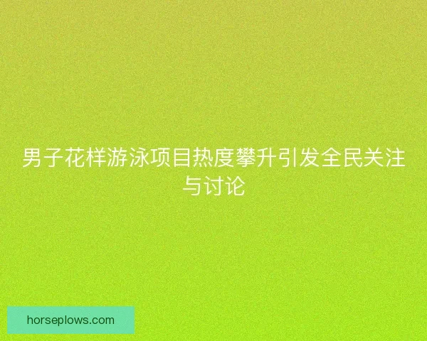 男子花样游泳项目热度攀升引发全民关注与讨论