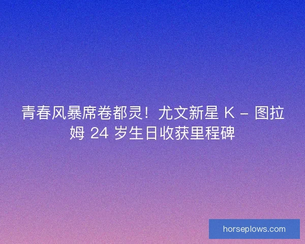 青春风暴席卷都灵！尤文新星 K - 图拉姆 24 岁生日收获里程碑