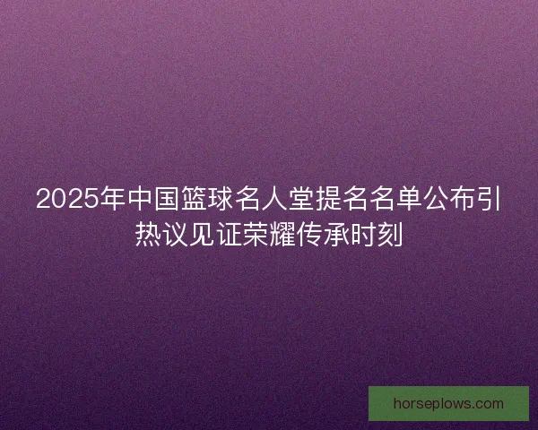 2025年中国篮球名人堂提名名单公布引热议见证荣耀传承时刻
