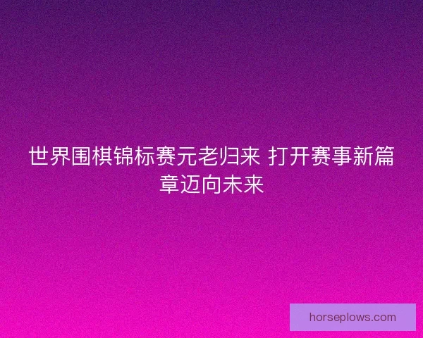 世界围棋锦标赛元老归来 打开赛事新篇章迈向未来 世界围棋锦标赛元老归来 打开赛事新篇章迈向未来